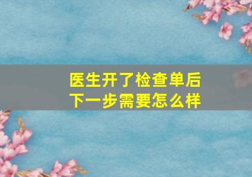 医生开了检查单后下一步需要怎么样