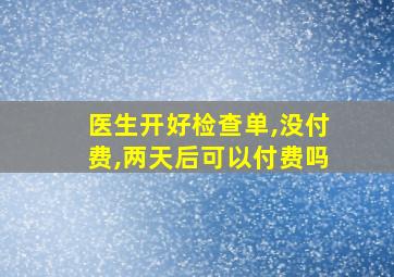 医生开好检查单,没付费,两天后可以付费吗