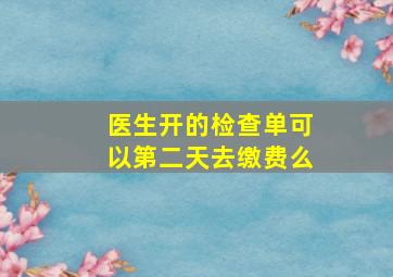 医生开的检查单可以第二天去缴费么