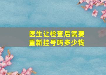 医生让检查后需要重新挂号吗多少钱