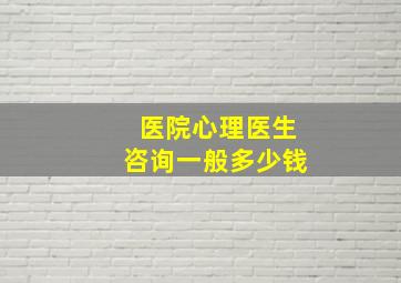 医院心理医生咨询一般多少钱