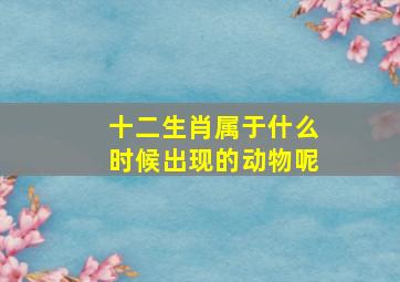 十二生肖属于什么时候出现的动物呢