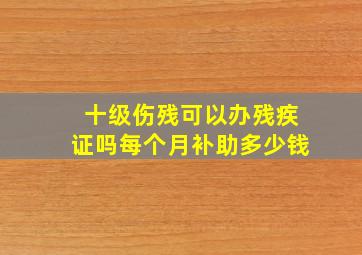 十级伤残可以办残疾证吗每个月补助多少钱