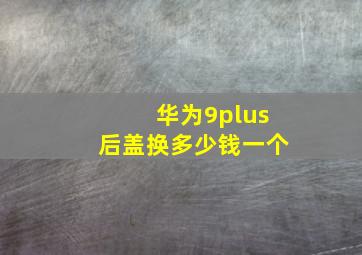 华为9plus后盖换多少钱一个