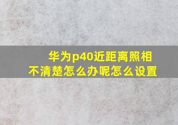 华为p40近距离照相不清楚怎么办呢怎么设置