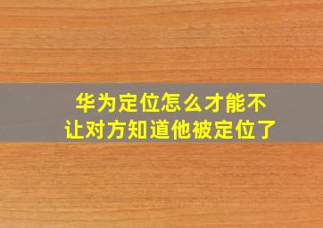 华为定位怎么才能不让对方知道他被定位了