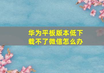 华为平板版本低下载不了微信怎么办