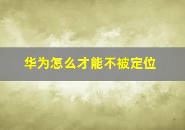 华为怎么才能不被定位