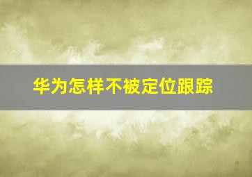 华为怎样不被定位跟踪