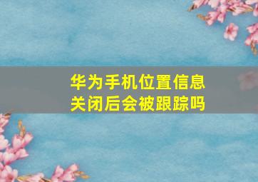 华为手机位置信息关闭后会被跟踪吗