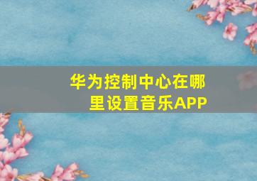 华为控制中心在哪里设置音乐APP