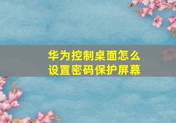 华为控制桌面怎么设置密码保护屏幕