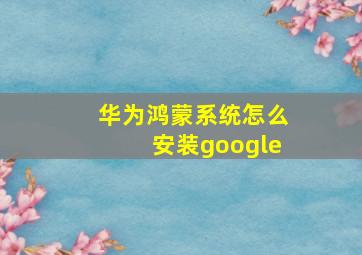 华为鸿蒙系统怎么安装google