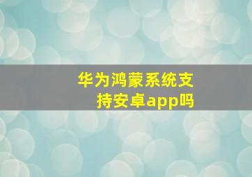 华为鸿蒙系统支持安卓app吗