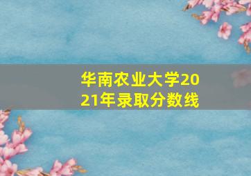 华南农业大学2021年录取分数线