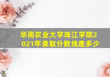 华南农业大学珠江学院2021年录取分数线是多少