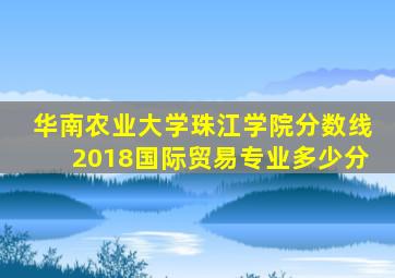 华南农业大学珠江学院分数线2018国际贸易专业多少分