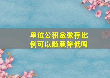 单位公积金缴存比例可以随意降低吗