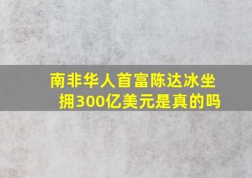 南非华人首富陈达冰坐拥300亿美元是真的吗