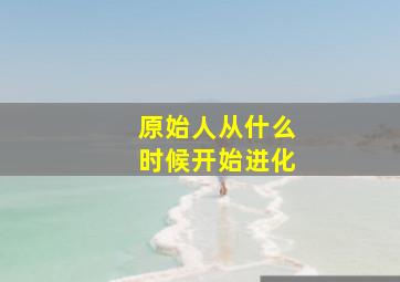 原始人从什么时候开始进化