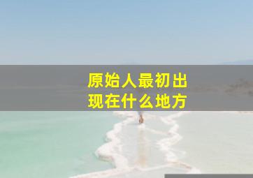 原始人最初出现在什么地方