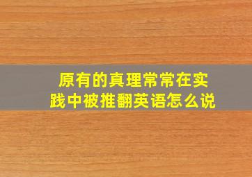 原有的真理常常在实践中被推翻英语怎么说