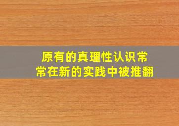 原有的真理性认识常常在新的实践中被推翻