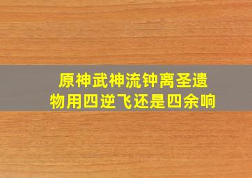 原神武神流钟离圣遗物用四逆飞还是四余响