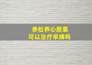 参松养心胶囊可以治疗早搏吗