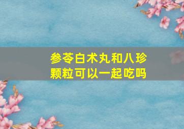 参苓白术丸和八珍颗粒可以一起吃吗