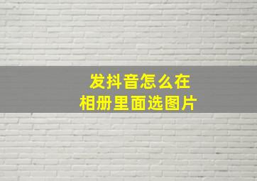 发抖音怎么在相册里面选图片