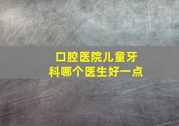 口腔医院儿童牙科哪个医生好一点