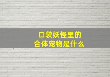 口袋妖怪里的合体宠物是什么