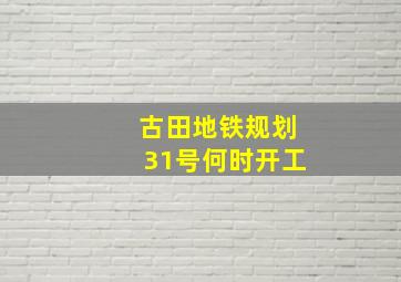 古田地铁规划31号何时开工