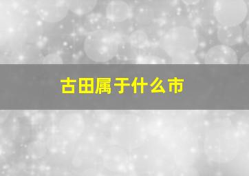 古田属于什么市