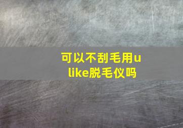 可以不刮毛用ulike脱毛仪吗