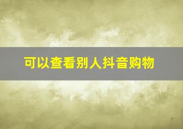 可以查看别人抖音购物