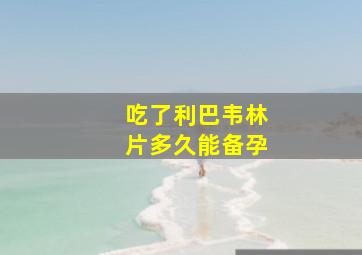 吃了利巴韦林片多久能备孕