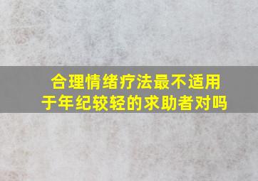 合理情绪疗法最不适用于年纪较轻的求助者对吗