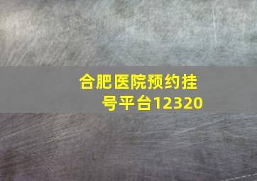 合肥医院预约挂号平台12320