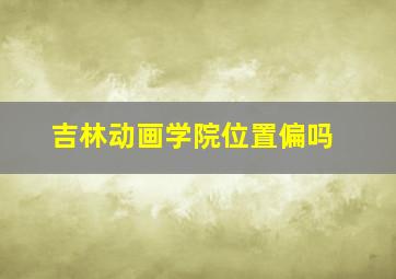 吉林动画学院位置偏吗