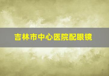 吉林市中心医院配眼镜