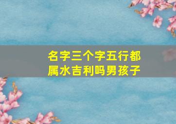 名字三个字五行都属水吉利吗男孩子