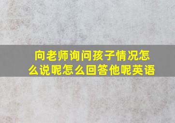 向老师询问孩子情况怎么说呢怎么回答他呢英语