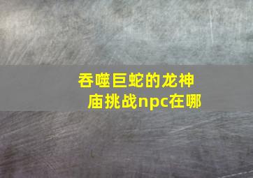 吞噬巨蛇的龙神庙挑战npc在哪