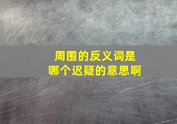 周围的反义词是哪个迟疑的意思啊