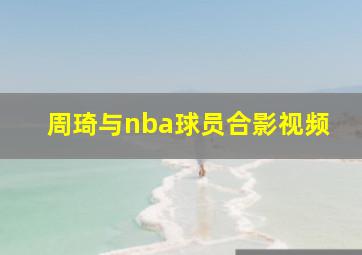 周琦与nba球员合影视频