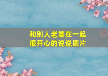 和别人老婆在一起很开心的说说图片