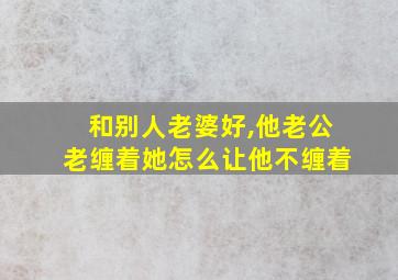 和别人老婆好,他老公老缠着她怎么让他不缠着