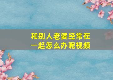 和别人老婆经常在一起怎么办呢视频